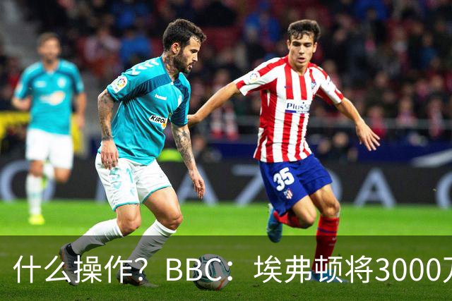 什么操作？BBC：埃弗顿将3000万镑签乔治，未激活2500万买断条款