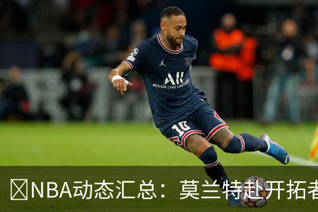 🚨NBA动态汇总：莫兰特赴开拓者 哈登商讨续约 追梦助力追詹眉
